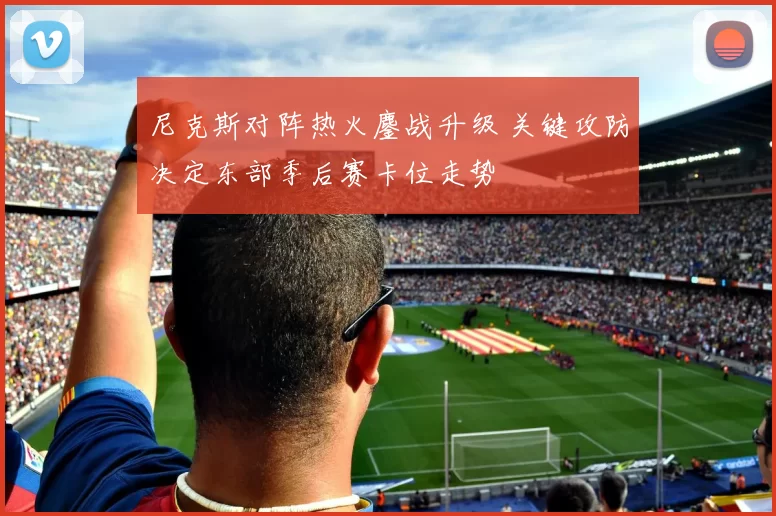 尼克斯对阵热火鏖战升级 关键攻防决定东部季后赛卡位走势