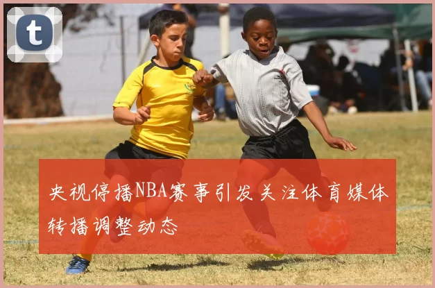 央视停播NBA赛事引发关注体育媒体转播调整动态