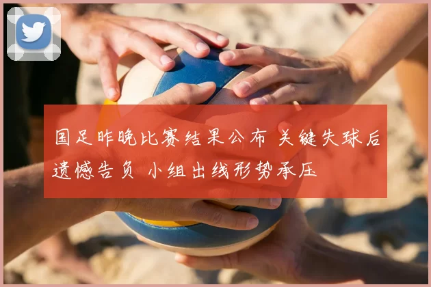 国足昨晚比赛结果公布 关键失球后遗憾告负 小组出线形势承压