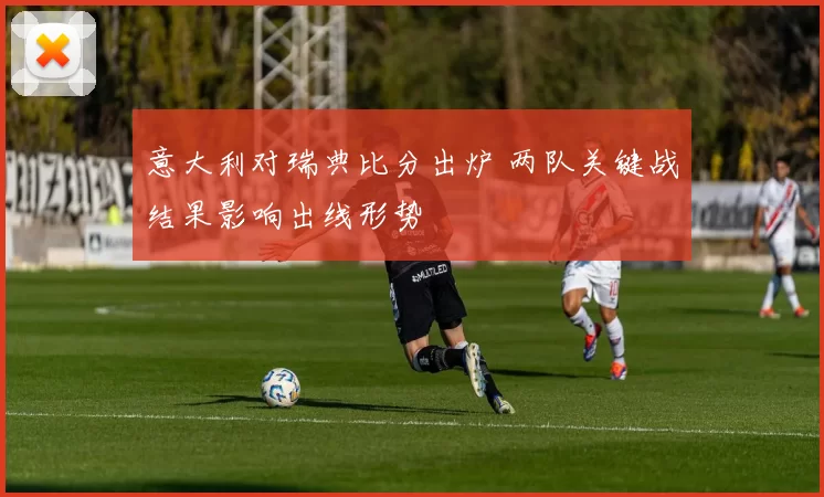意大利对瑞典比分出炉 两队关键战结果影响出线形势