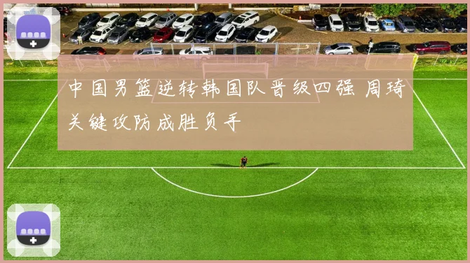 中国男篮逆转韩国队晋级四强 周琦关键攻防成胜负手